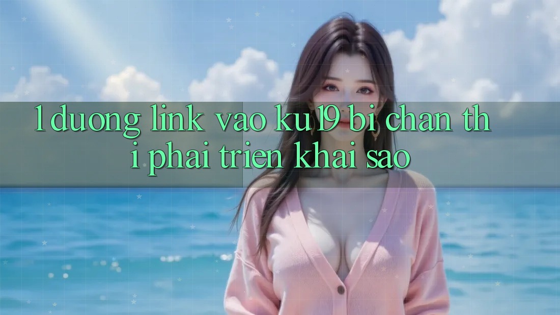 1. Đường link vào ku19 bị chặn thì phải triển khai sao? 1. Đường link vào ku19 bị chặn thì phải triển khai sao?
