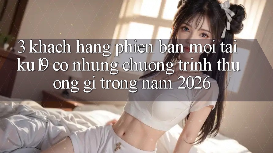 3. Khách hàng phiên bản mới tại ku19 có những chương trình thưởng gì trong năm 2026?