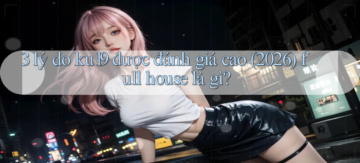 3 lý do ku19 được đánh giá cao (2026) full house là gì