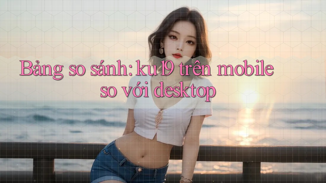 Bảng so sánh: ku19 trên mobile so với desktop Bảng so sánh: ku19 trên mobile so với desktop