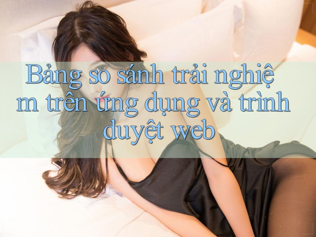 Bảng so sánh trải nghiệm trên ứng dụng và trình duyệt web Bảng so sánh trải nghiệm trên ứng dụng và trình duyệt web