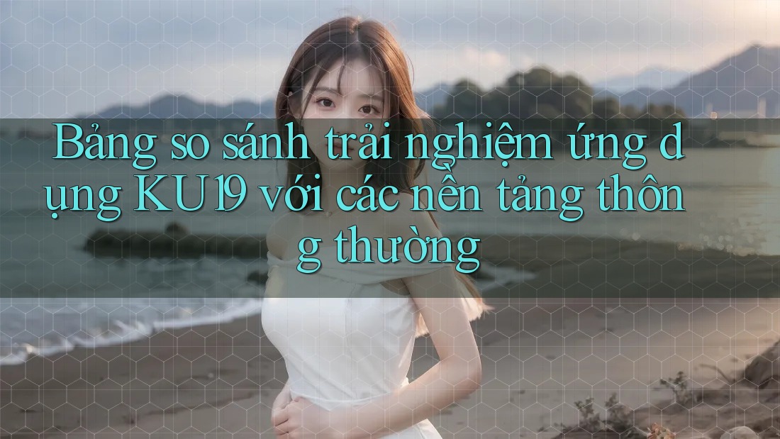 Bảng so sánh trải nghiệm ứng dụng KU19 với các nền tảng thông thường