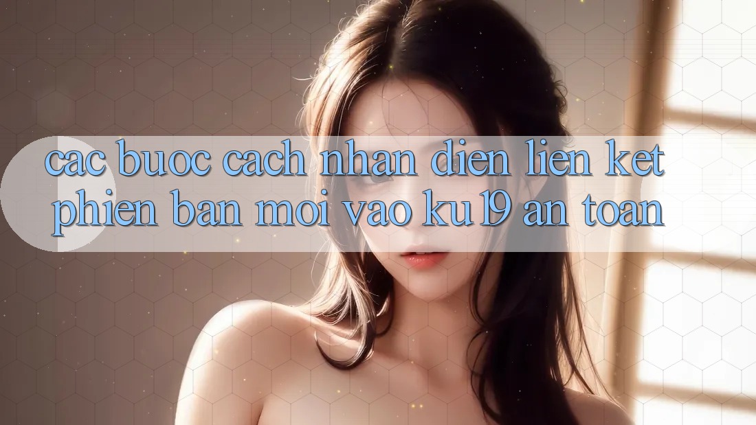 Các bước Cách Nhận Diện Liên kết Phiên bản mới Vào ku19 An Toàn Các bước Cách Nhận Diện Liên kết Phiên bản mới Vào ku19 An Toàn