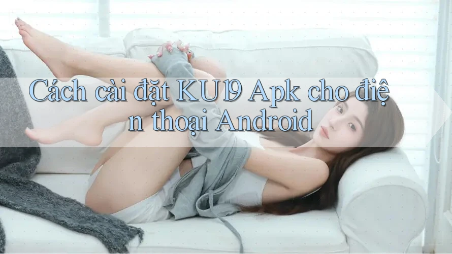 Cách cài đặt KU19 Apk cho điện thoại Android Cách cài đặt KU19 Apk cho điện thoại Android