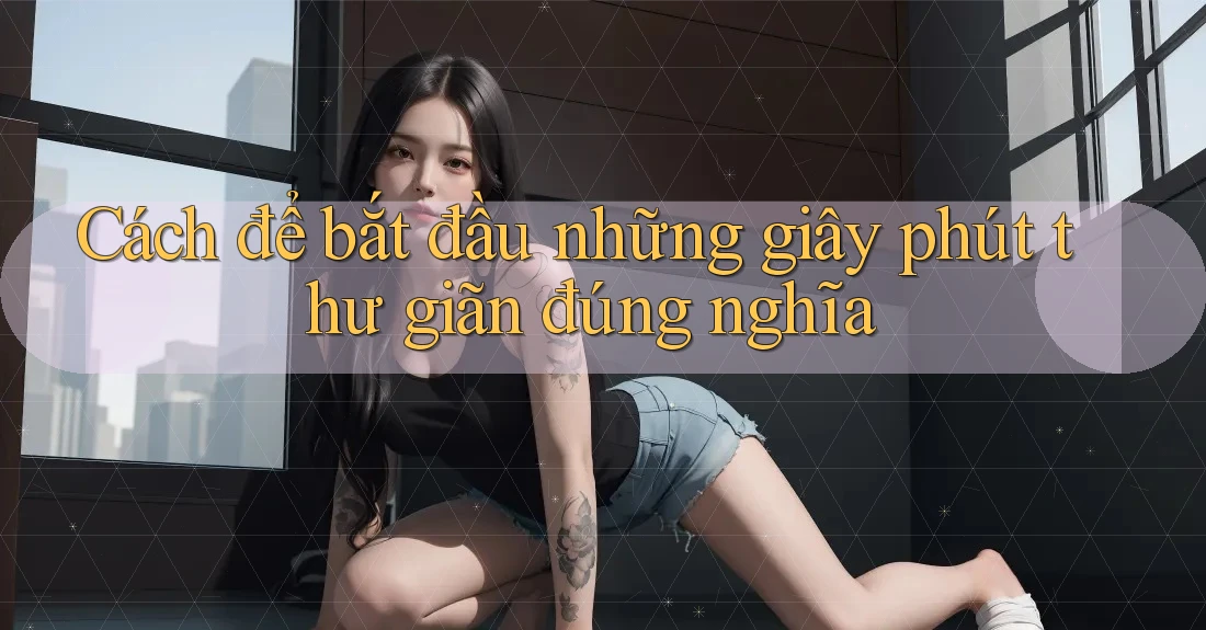 Cách để bắt đầu những giây phút thư giãn đúng nghĩa Cách để bắt đầu những giây phút thư giãn đúng nghĩa
