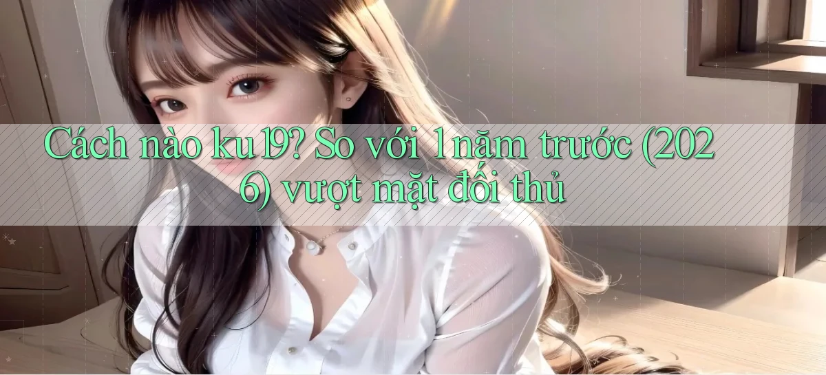 Cách nào ku19 so với 1 năm trước (2026) vượt mặt đối thủ