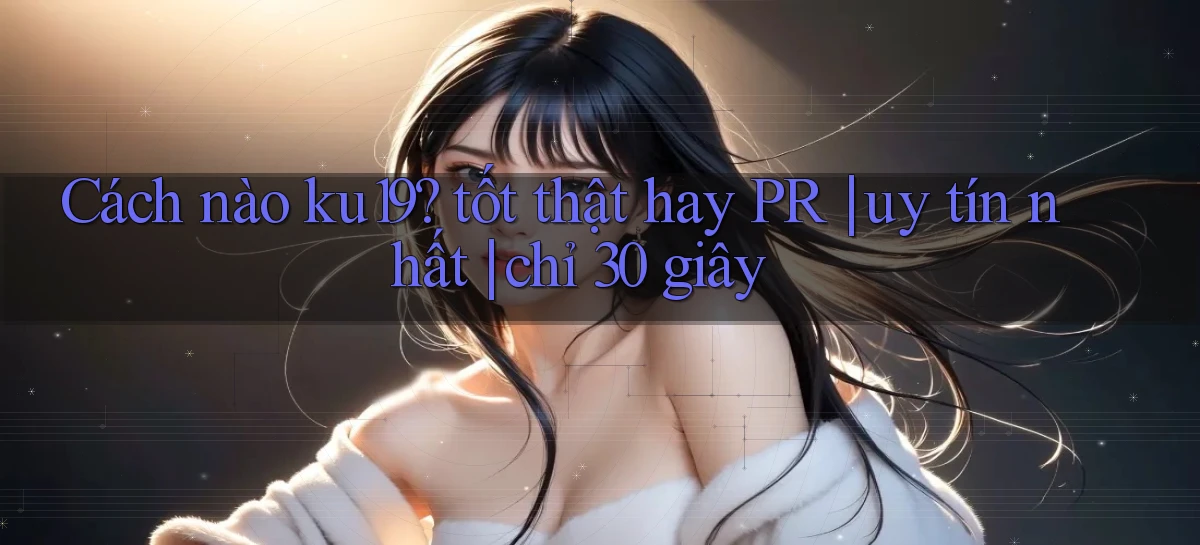 Cách nào ku19 tốt thật hay PR uy tín nhất chỉ 30 giây