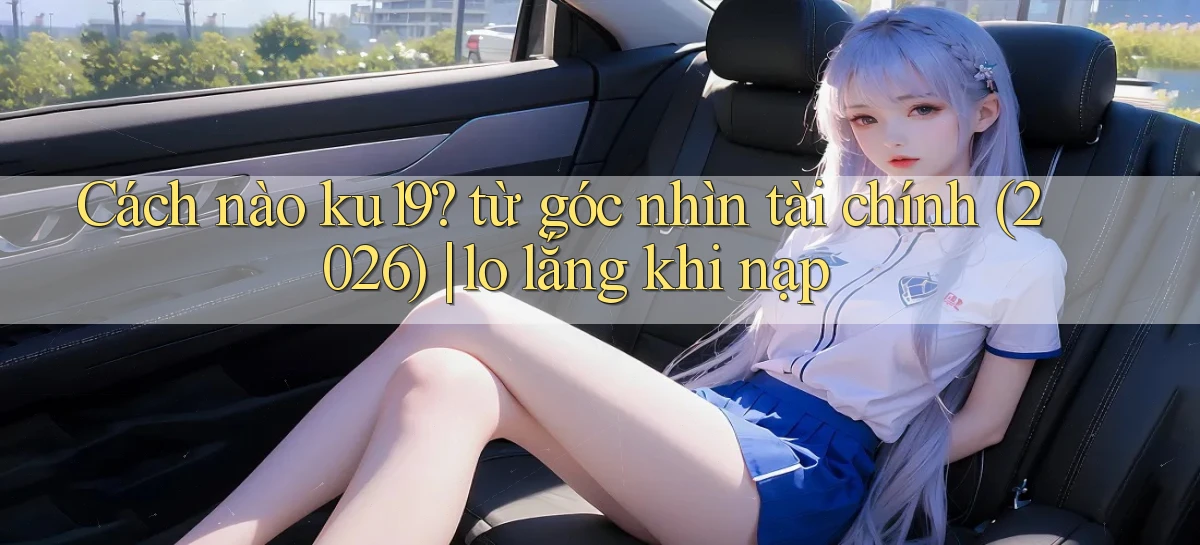 Cách nào ku19 từ góc nhìn tài chính (2026) lo lắng khi nạp