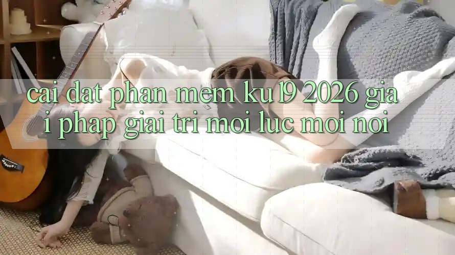 Cài đặt Phần mềm ku19 2026 - Giải Pháp Giải Trí Mọi Lúc Mọi Nơi Cài đặt Phần mềm ku19 2026 - Giải Pháp Giải Trí Mọi Lúc Mọi Nơi