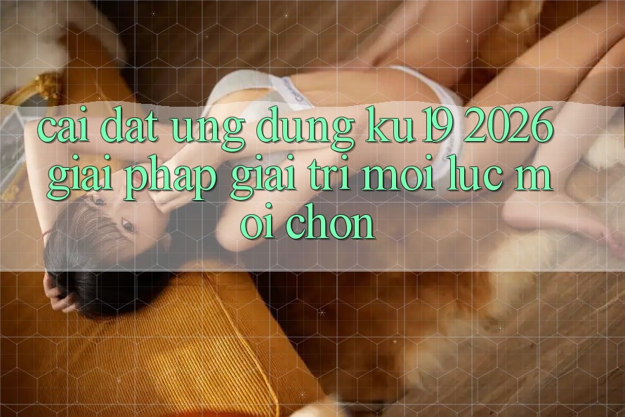 Cài đặt Ứng dụng ku19 2026 - Giải Pháp Giải Trí Mọi Lúc Mọi chốn Cài đặt Ứng dụng ku19 2026 - Giải Pháp Giải Trí Mọi Lúc Mọi chốn