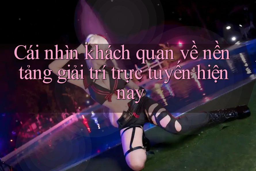 Cái nhìn khách quan về nền tảng giải trí trực tuyến hiện nay Cái nhìn khách quan về nền tảng giải trí trực tuyến hiện nay