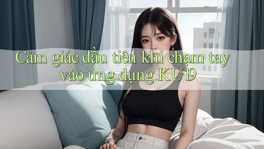 Cảm giác đầu tiên khi chạm tay vào ứng dụng Ku19 Cảm giác đầu tiên khi chạm tay vào ứng dụng Ku19