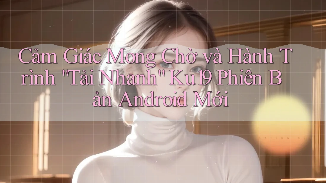 Cảm Giác Mong Chờ và Hành Trình “Tải Nhanh” Ku19 Phiên Bản Android Mới Cảm Giác Mong Chờ và Hành Trình “Tải Nhanh” Ku19 Phiên Bản Android Mới