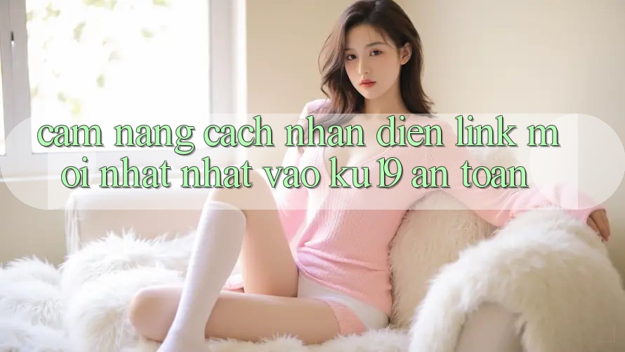 Cẩm nang Cách Nhận Diện Link Mới nhất Nhất Vào ku19 An Toàn