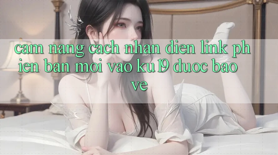 Cẩm nang Cách Nhận Diện Link Phiên bản mới Vào ku19 Được bảo vệ