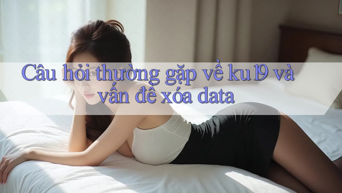 Câu hỏi thường gặp về ku19 và vấn đề xóa data