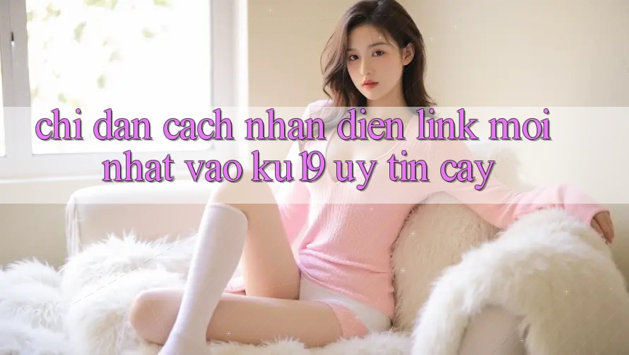 Chỉ dẫn Cách Nhận Diện Link Mới Nhất Vào ku19 Uy tín cậy