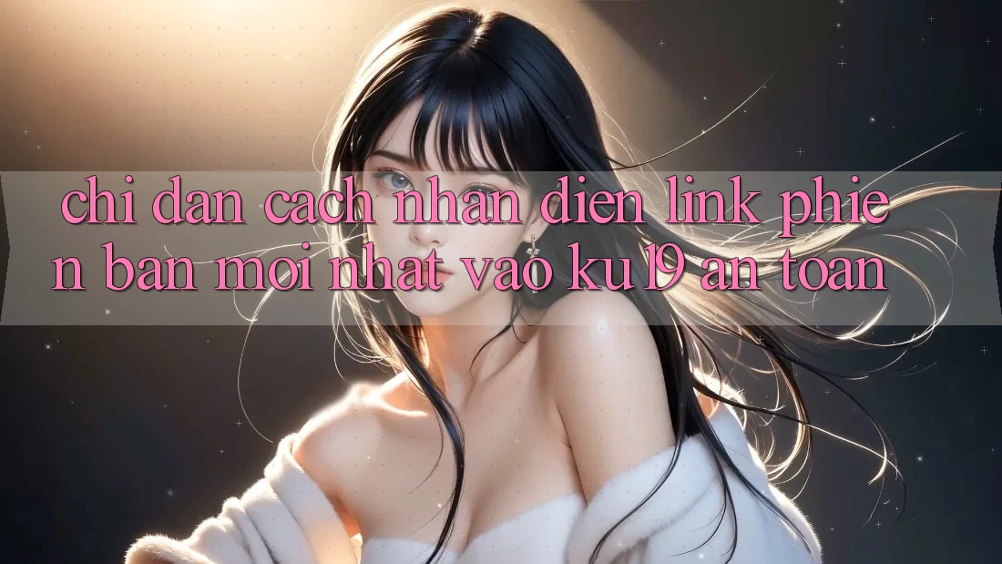 Chỉ dẫn Cách Nhận Diện Link Phiên bản mới Nhất Vào ku19 An Toàn