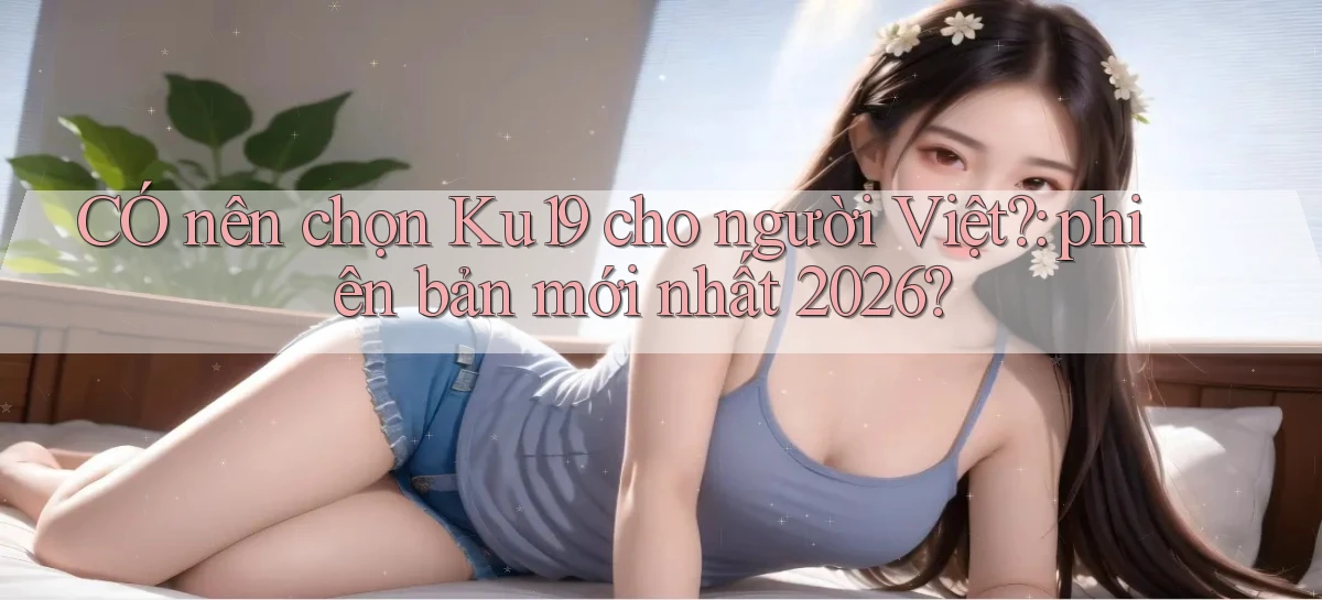 CÓ nên chọn Ku19 cho người Việt phiên bản mới nhất 2026