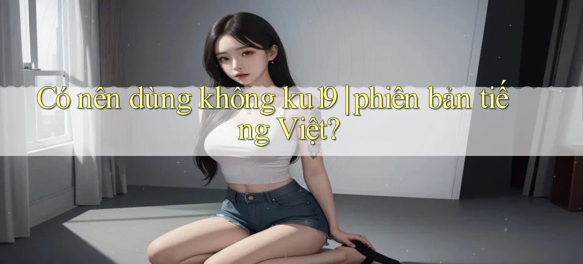 Có nên dùng không ku19 phiên bản tiếng Việt