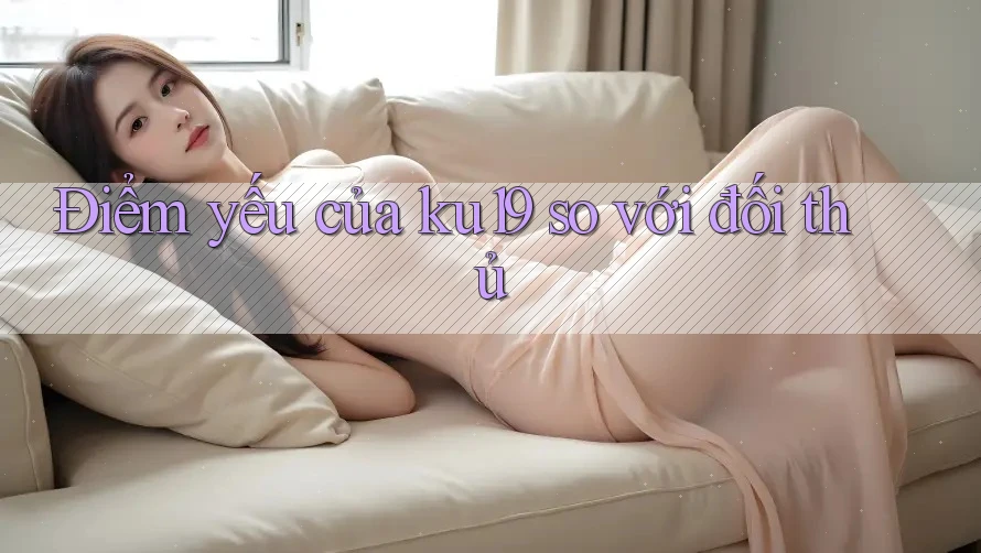 Điểm yếu của ku19 so với đối thủ Điểm yếu của ku19 so với đối thủ