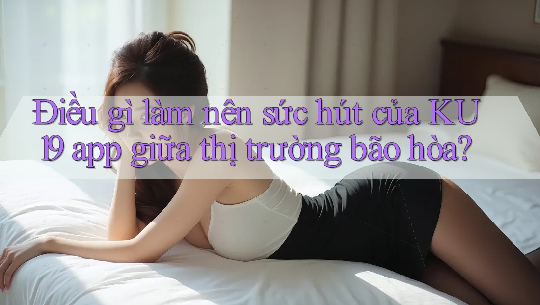 Điều gì làm nên sức hút của KU19 app giữa thị trường bão hòa?