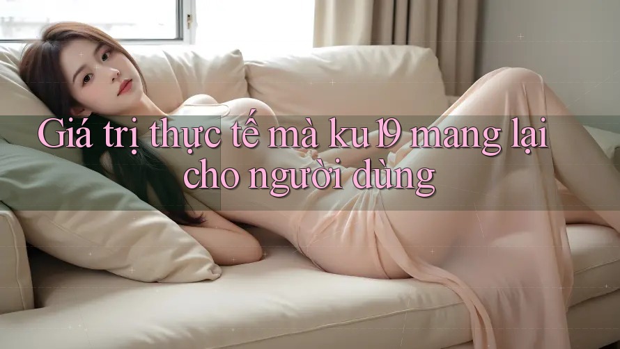 Giá trị thực tế mà ku19 mang lại cho người dùng Giá trị thực tế mà ku19 mang lại cho người dùng