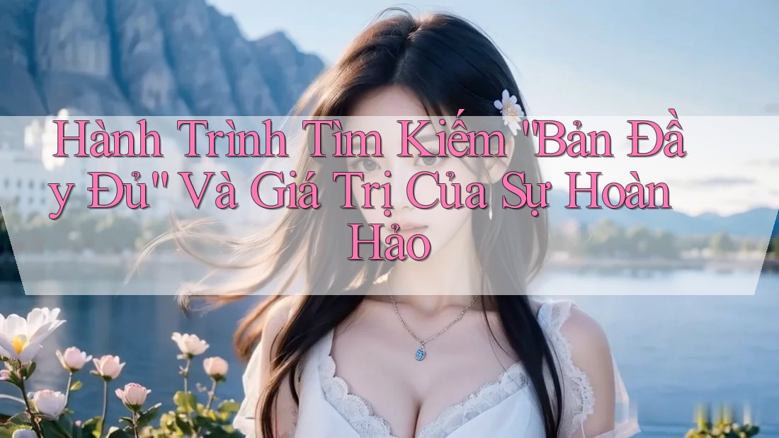 Hành Trình Tìm Kiếm “Bản Đầy Đủ” Và Giá Trị Của Sự Hoàn Hảo Hành Trình Tìm Kiếm “Bản Đầy Đủ” Và Giá Trị Của Sự Hoàn Hảo