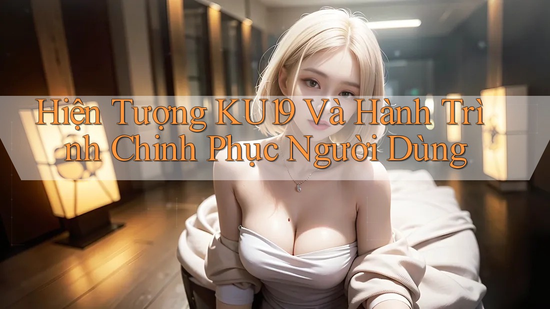 Hiện Tượng KU19 Và Hành Trình Chinh Phục Người Dùng Hiện Tượng KU19 Và Hành Trình Chinh Phục Người Dùng