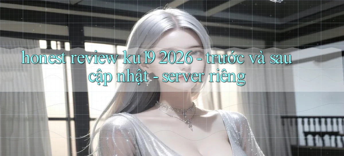 honest review ku19 2026   trước và sau cập nhật   server riêng