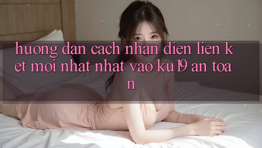 Hướng Dẫn Cách Nhận Diện Liên kết Mới nhất Nhất Vào ku19 An Toàn Hướng Dẫn Cách Nhận Diện Liên kết Mới nhất Nhất Vào ku19 An Toàn