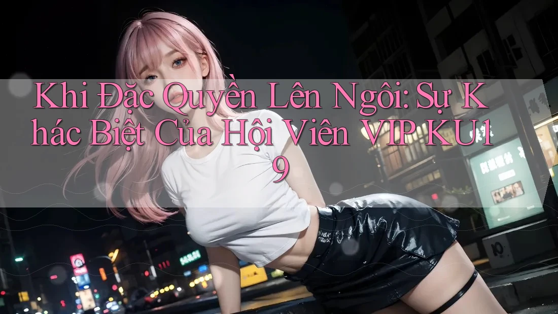 Khi Đặc Quyền Lên Ngôi: Sự Khác Biệt Của Hội Viên VIP KU19 Khi Đặc Quyền Lên Ngôi: Sự Khác Biệt Của Hội Viên VIP KU19