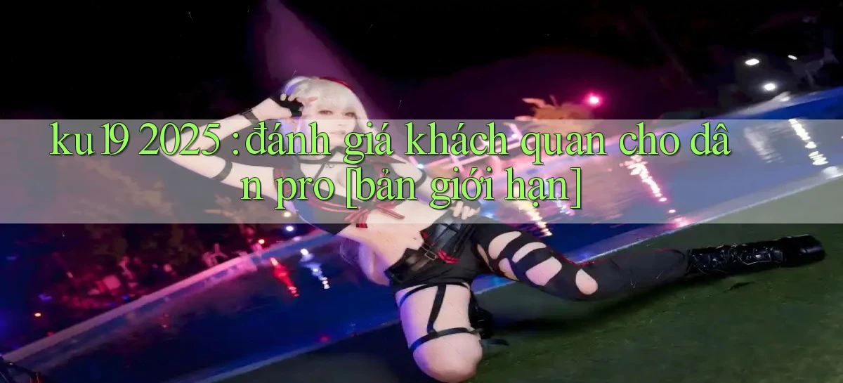 ku19 2025 đánh giá khách quan cho dân pro [bản giới hạn]