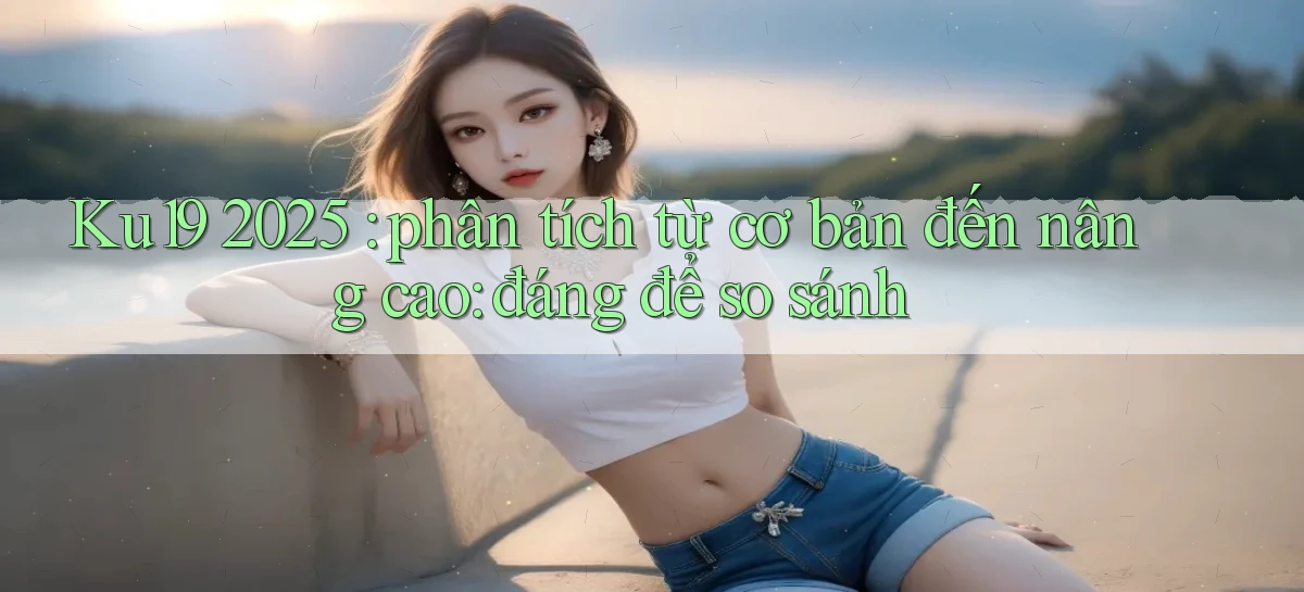Ku19 2025 phân tích từ cơ bản đến nâng cao đáng để so sánh