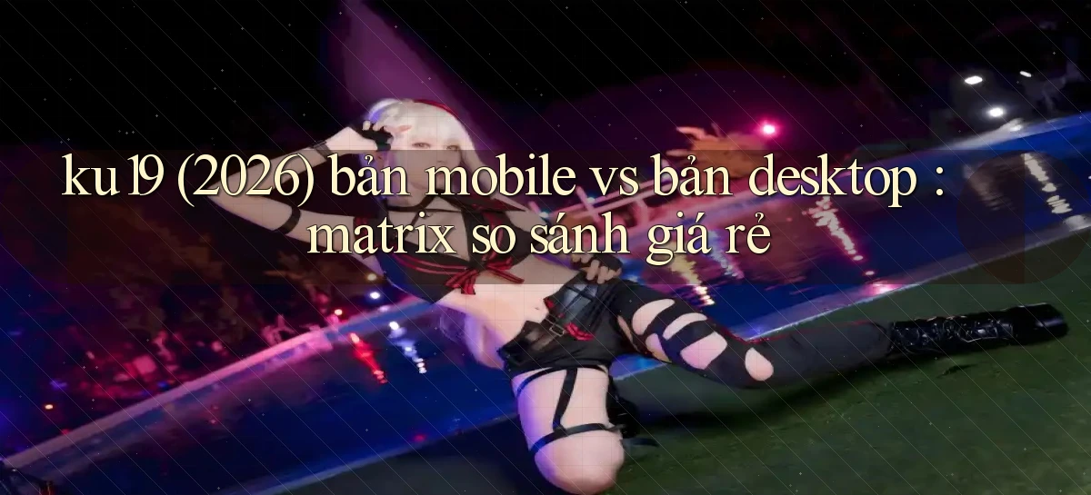 ku19 (2026) bản mobile vs bản desktop matrix so sánh giá rẻ