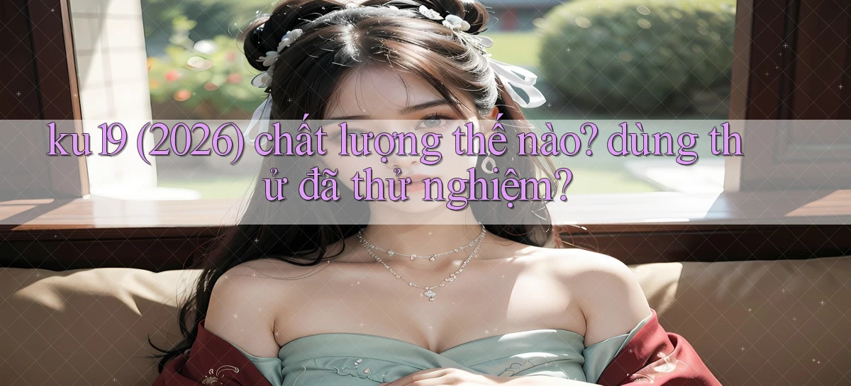 ku19 (2026) chất lượng thế nào dùng thử đã thử nghiệm