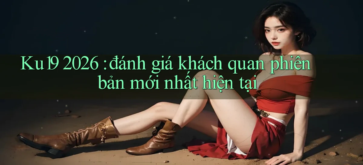 Ku19 2026 đánh giá khách quan phiên bản mới nhất hiện tại