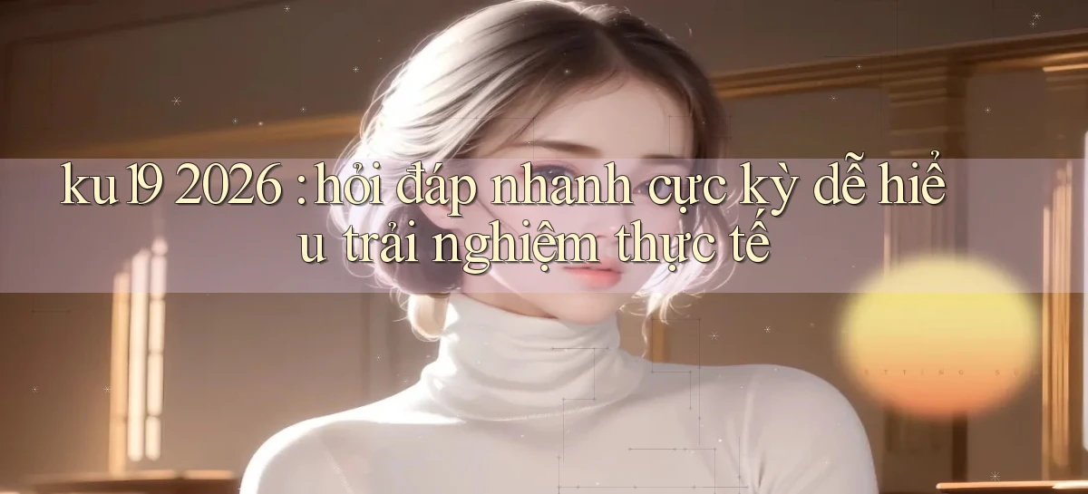 ku19 2026 hỏi đáp nhanh cực kỳ dễ hiểu trải nghiệm thực tế