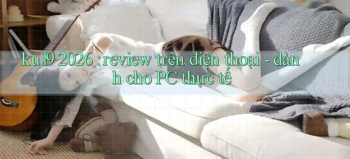 ku19 2026 review trên điện thoại   dành cho PC thực tế