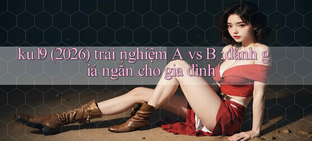 ku19 (2026) trải nghiệm A vs B đánh giá ngắn cho gia đình