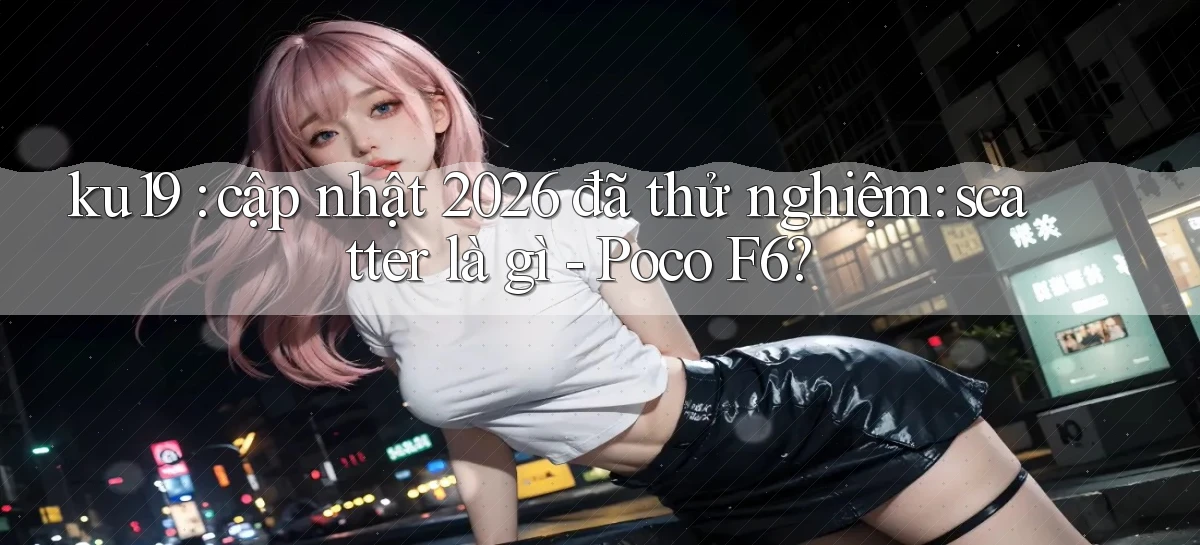 ku19 cập nhật 2026 đã thử nghiệm scatter là gì   Poco F6