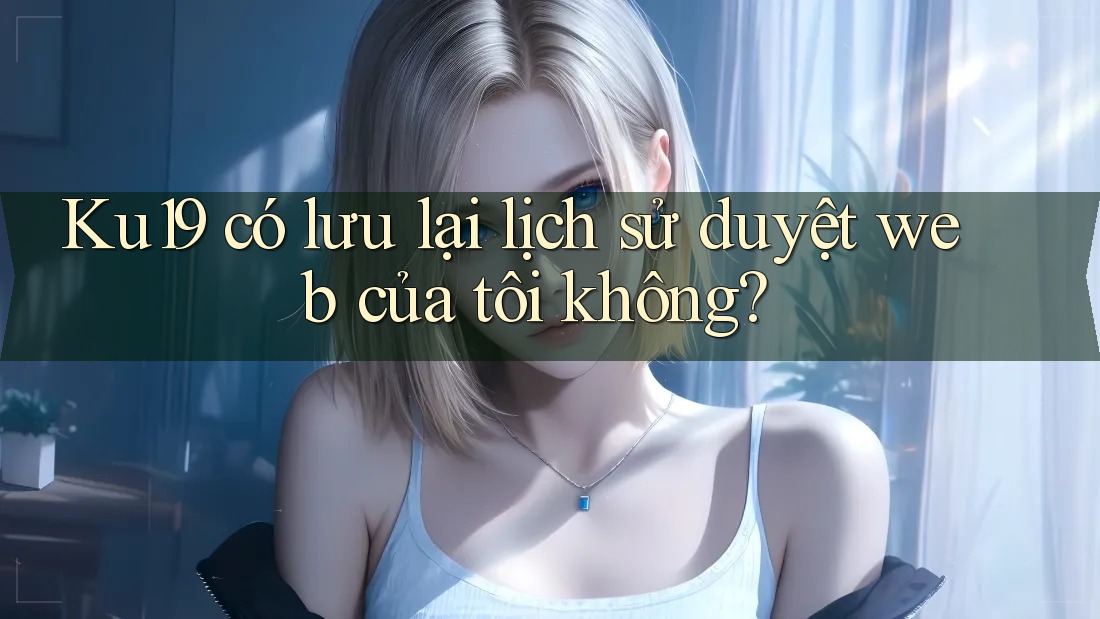 Ku19 có lưu lại lịch sử duyệt web của tôi không?
