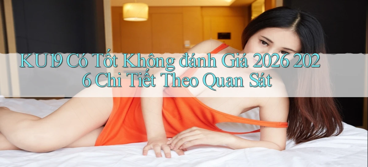 Ku19 có tốt không đánh giá 2026 2026 chi tiết theo quan sát