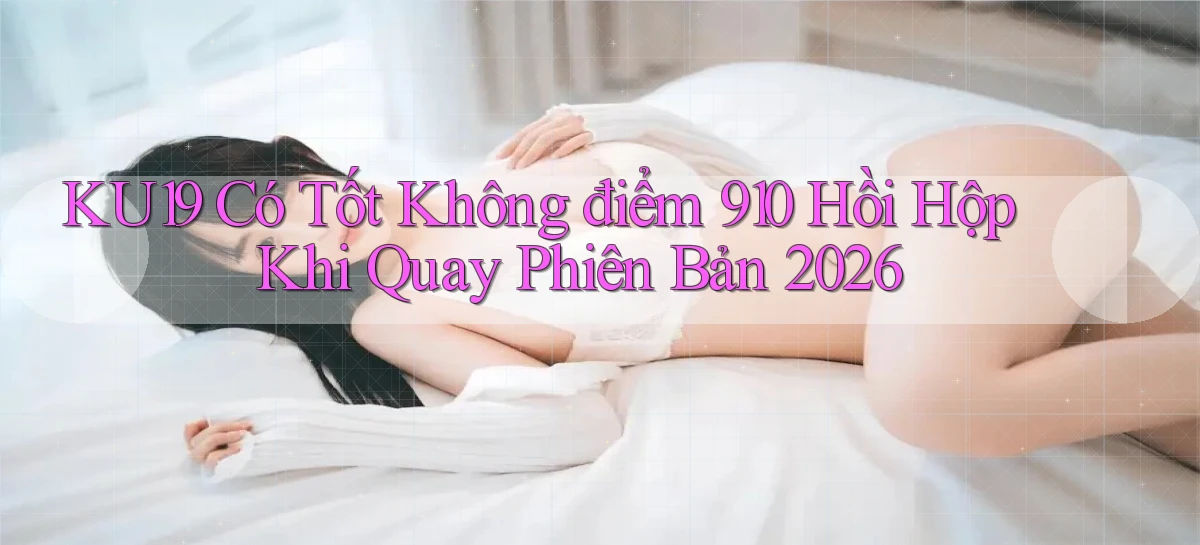 ku19 có tốt không điểm 910 hồi hộp khi quay phiên bản 2026