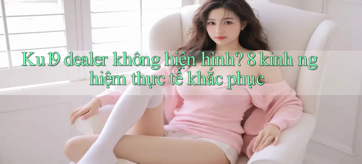Ku19 dealer không hiện hình 8 kinh nghiệm thực tế khắc phục