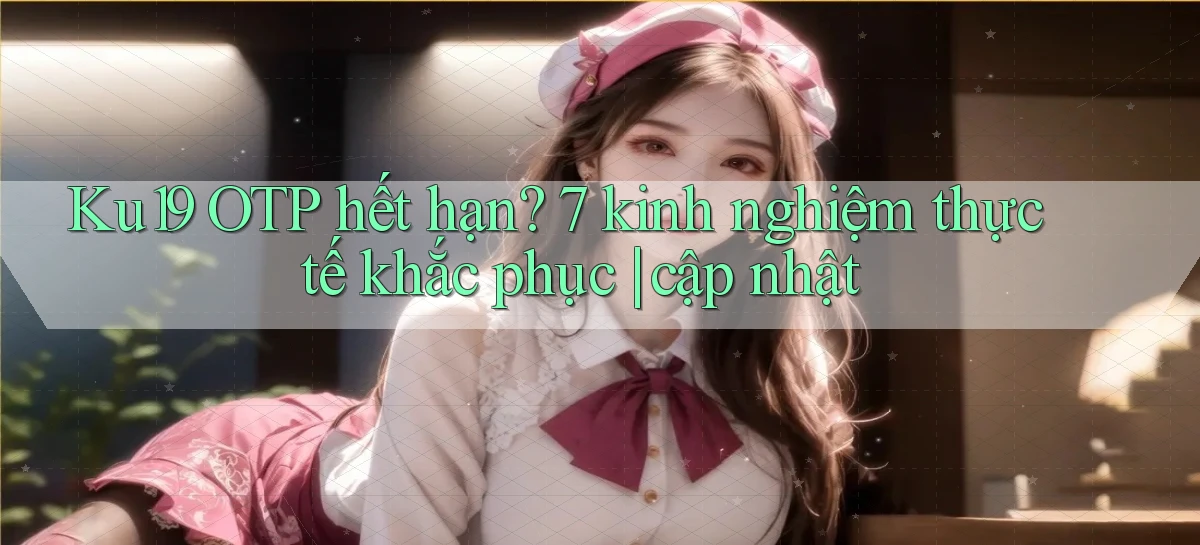 Ku19 OTP hết hạn 7 kinh nghiệm thực tế khắc phục cập nhật