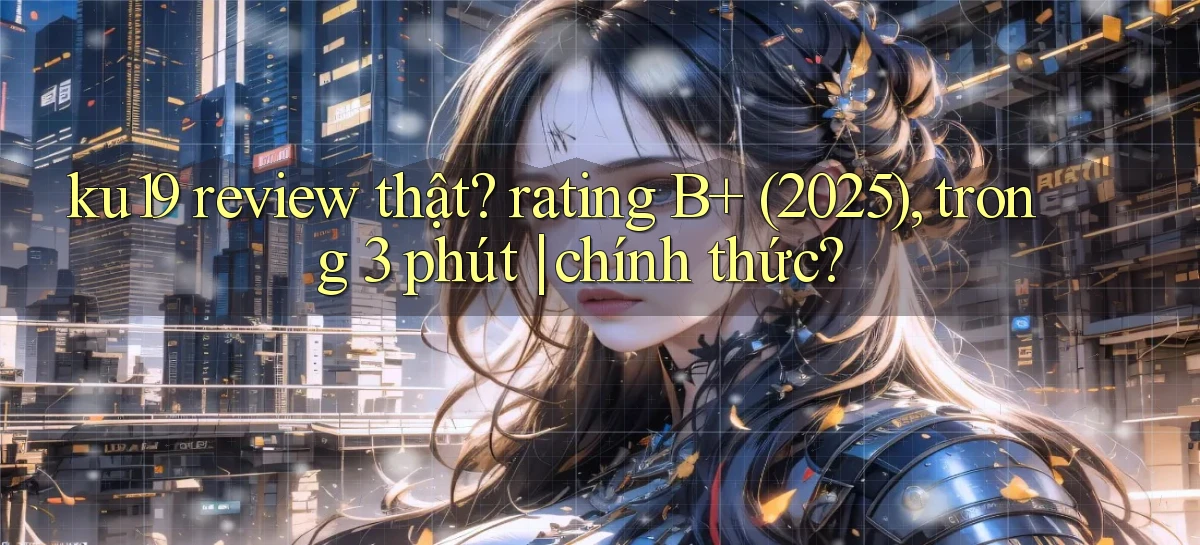 ku19 review thật rating B  (2025), trong 3 phút chính thức