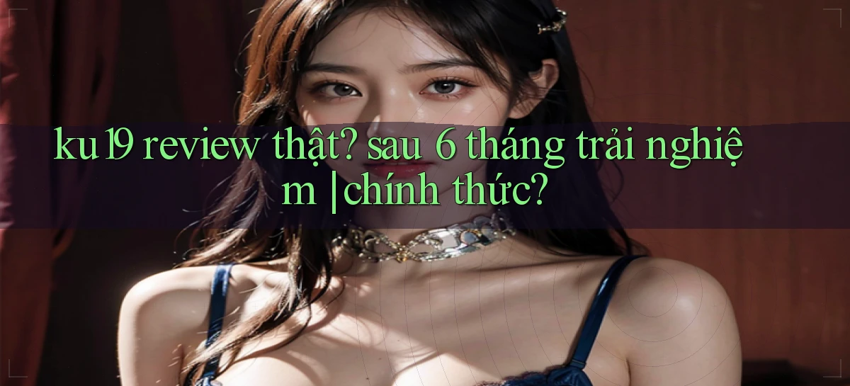 ku19 review thật sau 6 tháng trải nghiệm chính thức