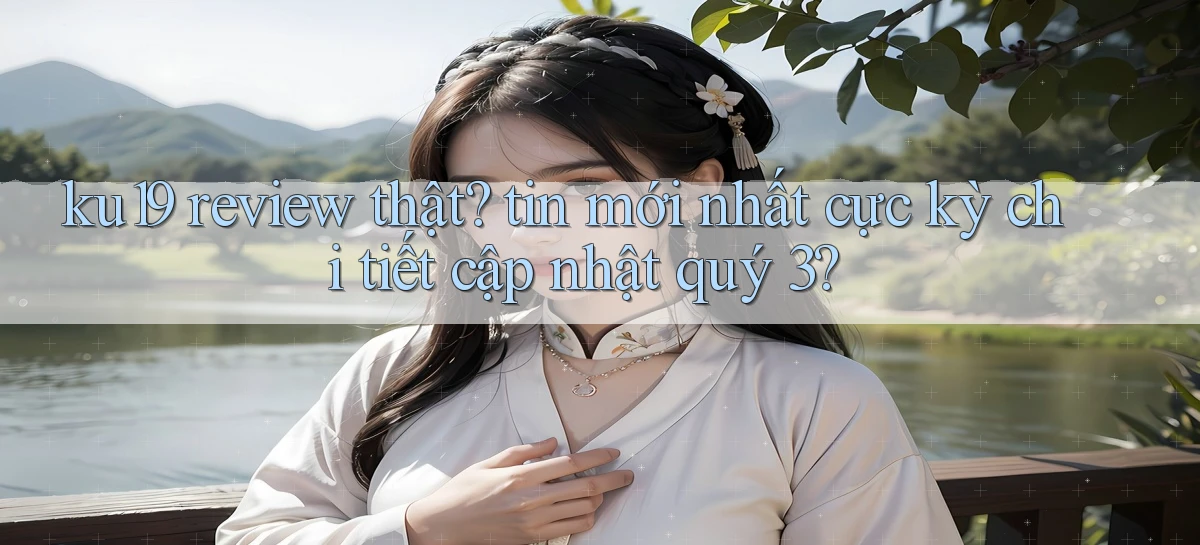 ku19 review thật tin mới nhất cực kỳ chi tiết cập nhật quý 3