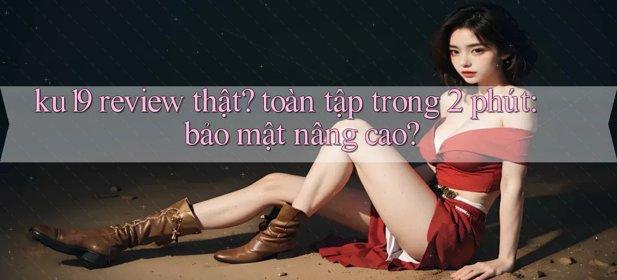 ku19 review thật toàn tập trong 2 phút bảo mật nâng cao